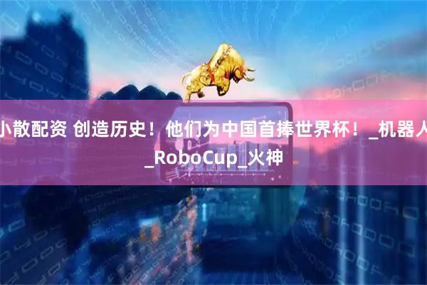 小散配资 创造历史！他们为中国首捧世界杯！_机器人_RoboCup_火神