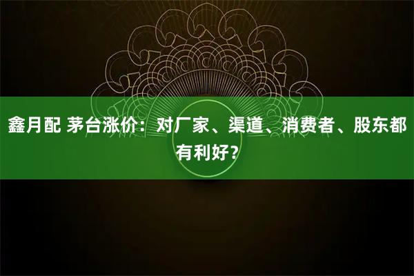鑫月配 茅台涨价：对厂家、渠道、消费者、股东都有利好？