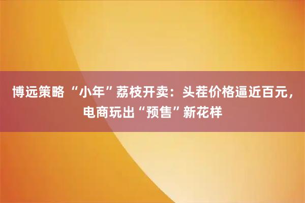 博远策略 “小年”荔枝开卖：头茬价格逼近百元，电商玩出“预售”新花样