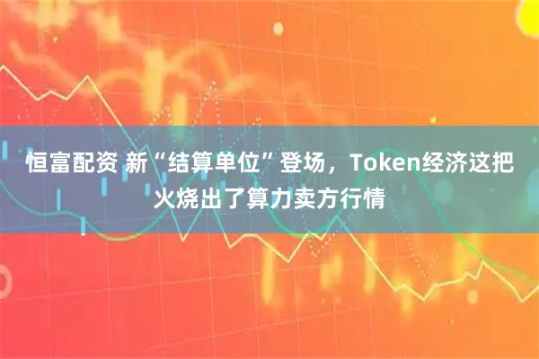 恒富配资 新“结算单位”登场，Token经济这把火烧出了算力卖方行情
