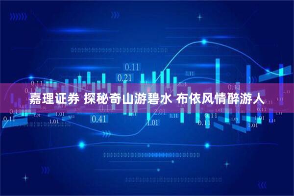 嘉理证券 探秘奇山游碧水 布依风情醉游人