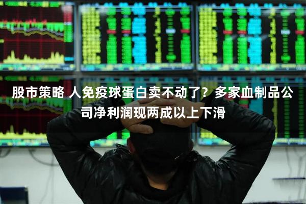 股市策略 人免疫球蛋白卖不动了？多家血制品公司净利润现两成以上下滑